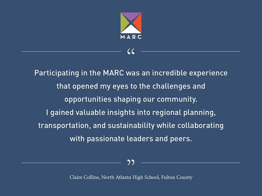 Quote from Claire Collins, North Atlanta High School, Fulton County: Participating in the MARC was an incredible experience that opened my eyes to the challenges and opportunities shaping our community. I gained valuable insights into regional planning, transportation, and sustainability while collaborating with passionate leaders and peers.