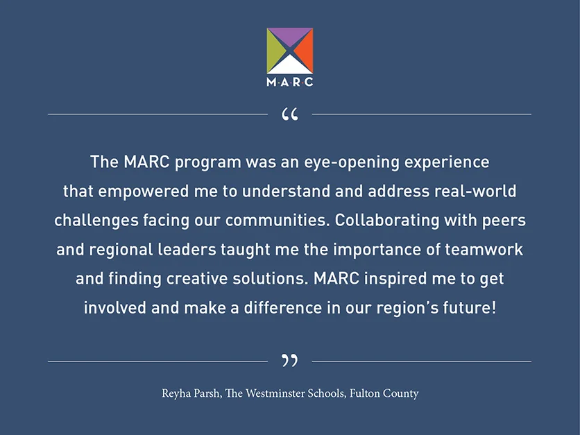 Quote from Reyha Parsh, The Westminster Schools, Fulton County: The MARC program was an eye-opening experience that empowered me to understand and address real-world challenges facing our communities. Collaborating with peers and regional leaders taught me the importance of teamwork and finding creative solutions. MARC inspired me to get involved and make a difference in our region’s future!