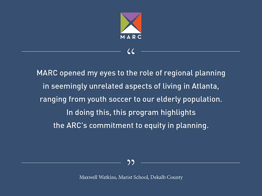 Quote from Maxwell Watkins, Marist School, Dekalb County: MARC opened my eyes to the role of regional planning in seemingly unrelated aspects of living in Atlanta, ranging from youth soccer to our elderly population. In doing this, this program highlights the ARC's commitment to equity in planning.