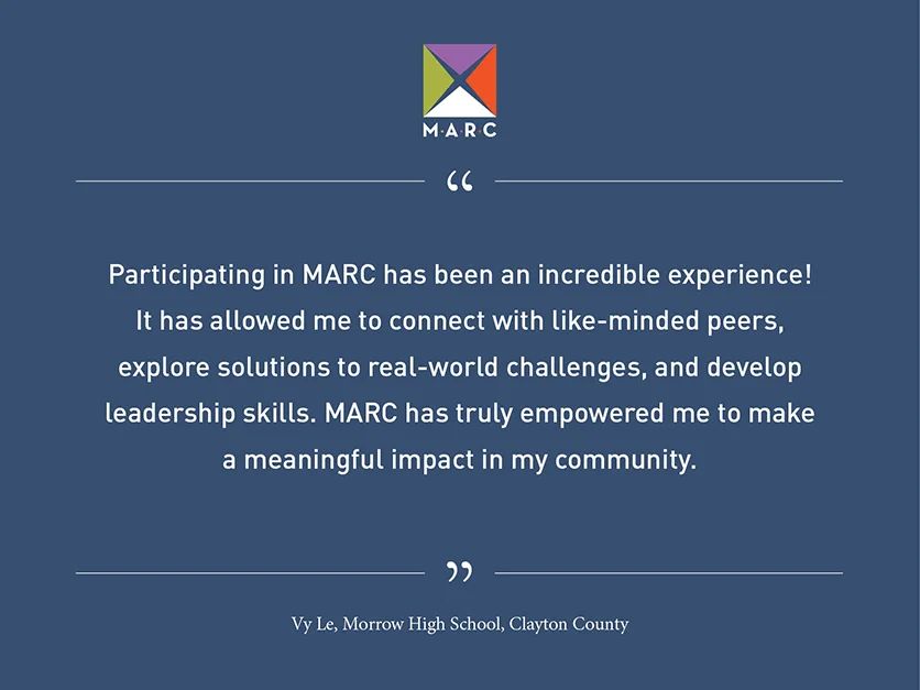 Quote from Vy Le, Morrow High School, Clayton County: Participating in MARC has been an incredible experience! It has allowed me to connect with like-minded peers, explore solutions to real-world challenges, and develop leadership skills. MARC has truly empowered me to make a meaningful impact in my community.